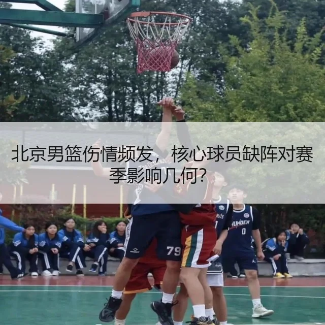 北京男篮伤情频发，核心球员缺阵对赛季影响几何？