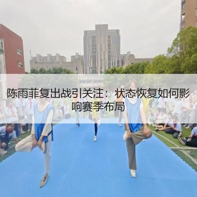 陈雨菲复出战引关注：状态恢复如何影响赛季布局